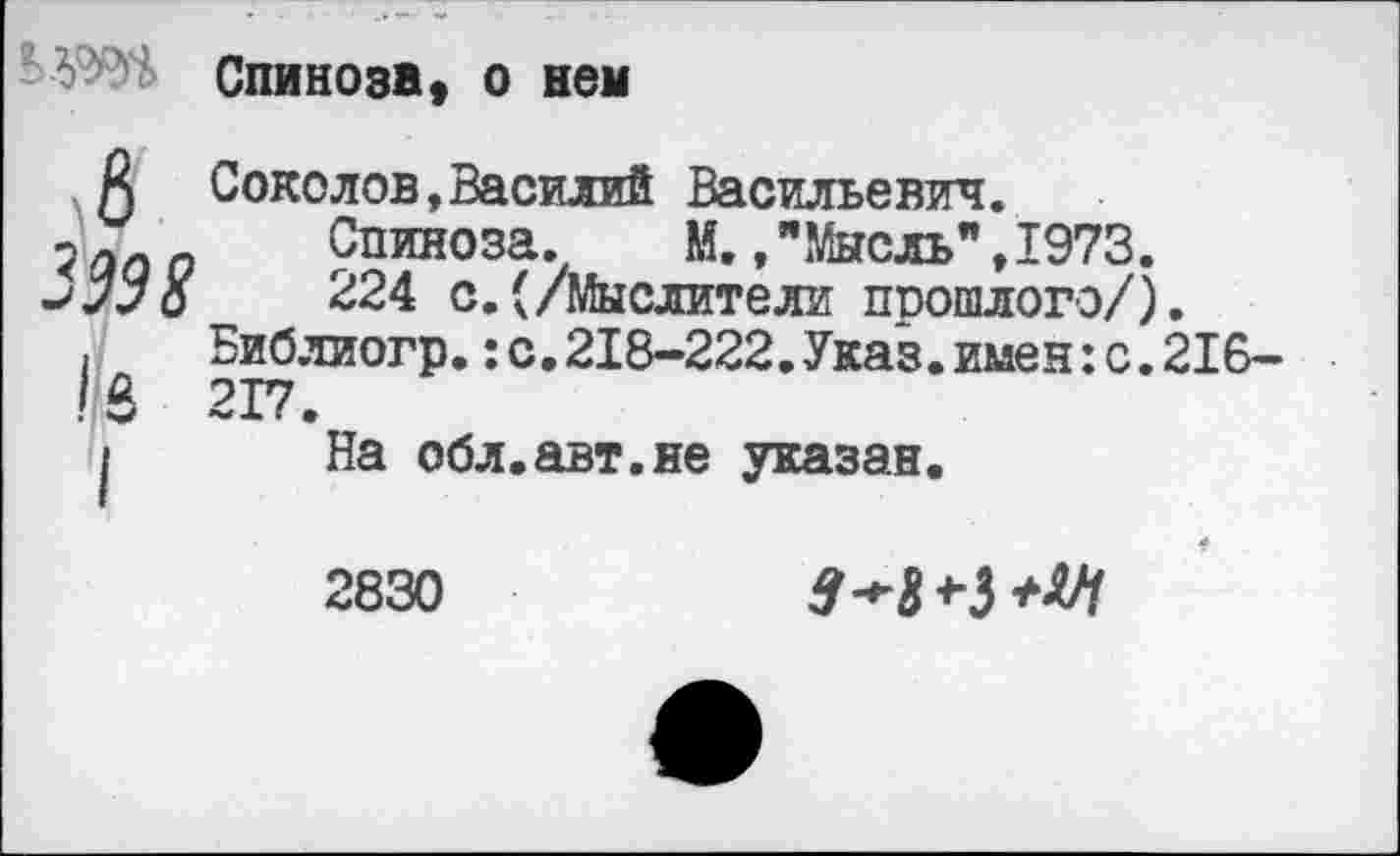 ﻿Спинозв, о нем
А Соколов,Василий Васильевич.
5 аоо Спиноза. М., "Мысль" ,1973.
-'лУо 224 с.(/Мыслители прошлого/).
. Библиогр.:с.218-222.Указ.имен:с.216-!в 217.
I На обл.авт.не указан.
2830
